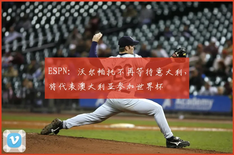 ESPN:沃尔帕托不再等待意大利,将代表澳大利亚参加世界杯