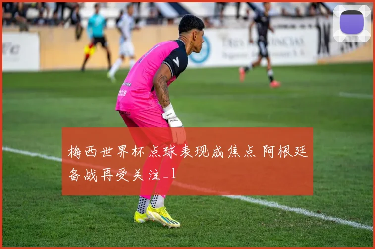 梅西世界杯点球表现成焦点 阿根廷备战再受关注_1