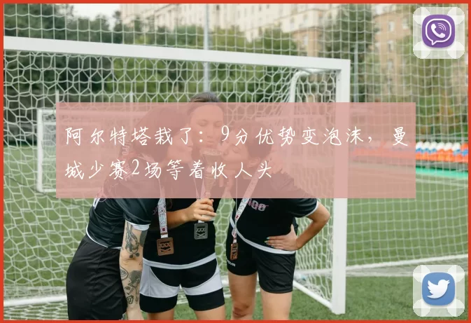 阿尔特塔栽了：9分优势变泡沫，曼城少赛2场等着收人头