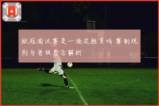 欧冠淘汰赛是一场定胜负吗 赛制规则与晋级悬念解析