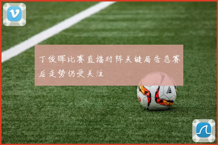 丁俊晖比赛直播对阵关键局告急赛后走势仍受关注