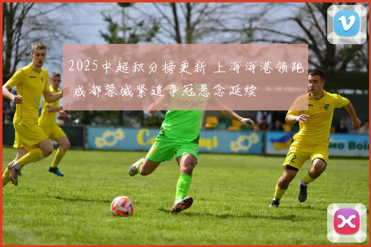 2025中超积分榜更新 上海海港领跑 成都蓉城紧追争冠悬念延续
