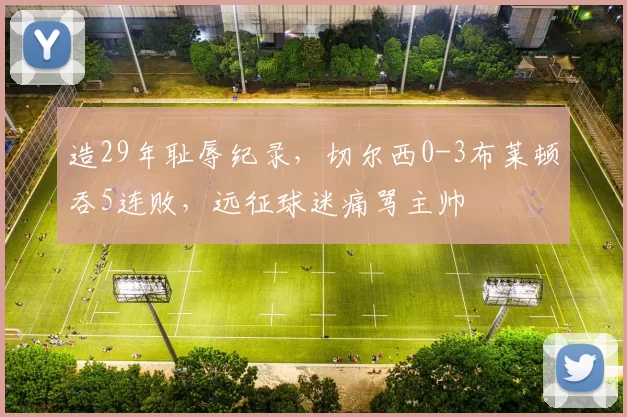 造29年耻辱纪录，切尔西0-3布莱顿吞5连败，远征球迷痛骂主帅