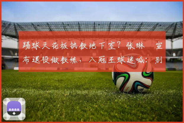 踢球天花板执教地下室？张琳芃宣布退役做教练，八冠王球迷喊：别步郑智后尘