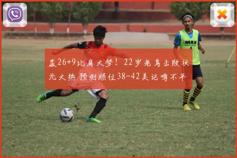 轰26+9比肩大梦！22岁老鸟击败状元大热 预测顺位38-42美记鸣不平