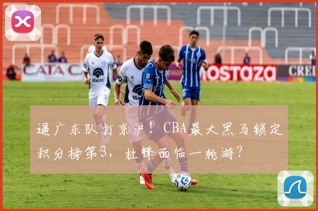 逼广东队打京沪！CBA最大黑马锁定积分榜第3，杜锋面临一轮游？