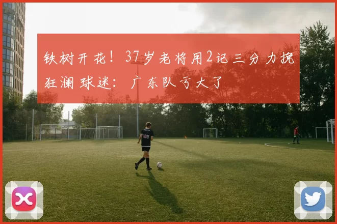 铁树开花！37岁老将用2记三分力挽狂澜 球迷：广东队亏大了