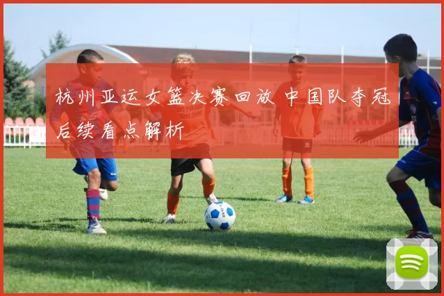 杭州亚运女篮决赛回放 中国队夺冠后续看点解析