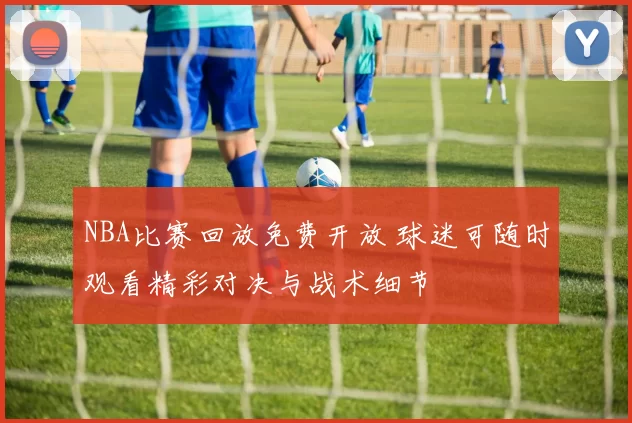 NBA比赛回放免费开放 球迷可随时观看精彩对决与战术细节