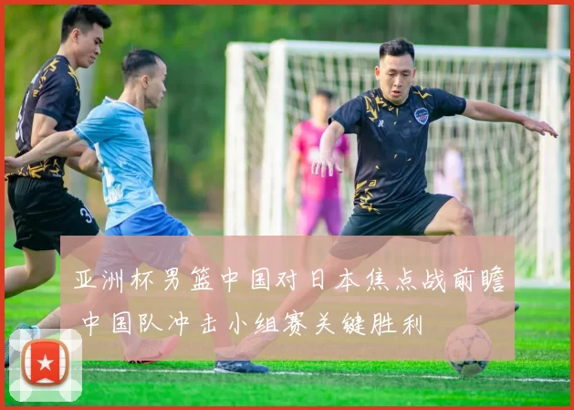 亚洲杯男篮中国对日本焦点战前瞻 中国队冲击小组赛关键胜利