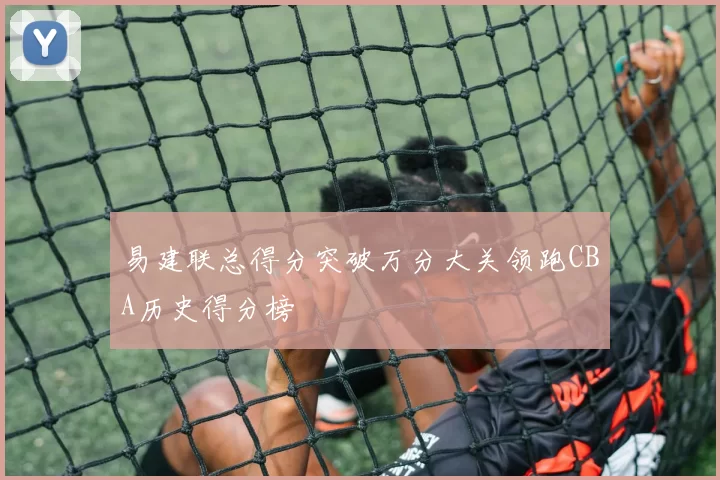 易建联总得分突破万分大关领跑CBA历史得分榜